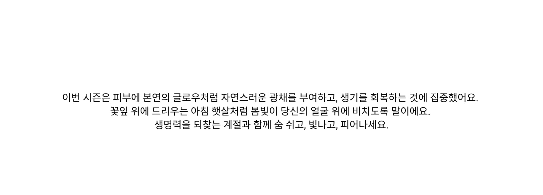 As the world awakens to the soft light of spring, your skin craves the same renewal. Shedding winter’s dullness, it’s time to embrace airy textures, fresh luminosity, and effortless radiance. This season is about revitalizing, rejuvenating, and reigniting your natural glow—letting light dance across your features like morning sun on dewy petals. Breathe, glow, and bloom alongside the world coming to life.